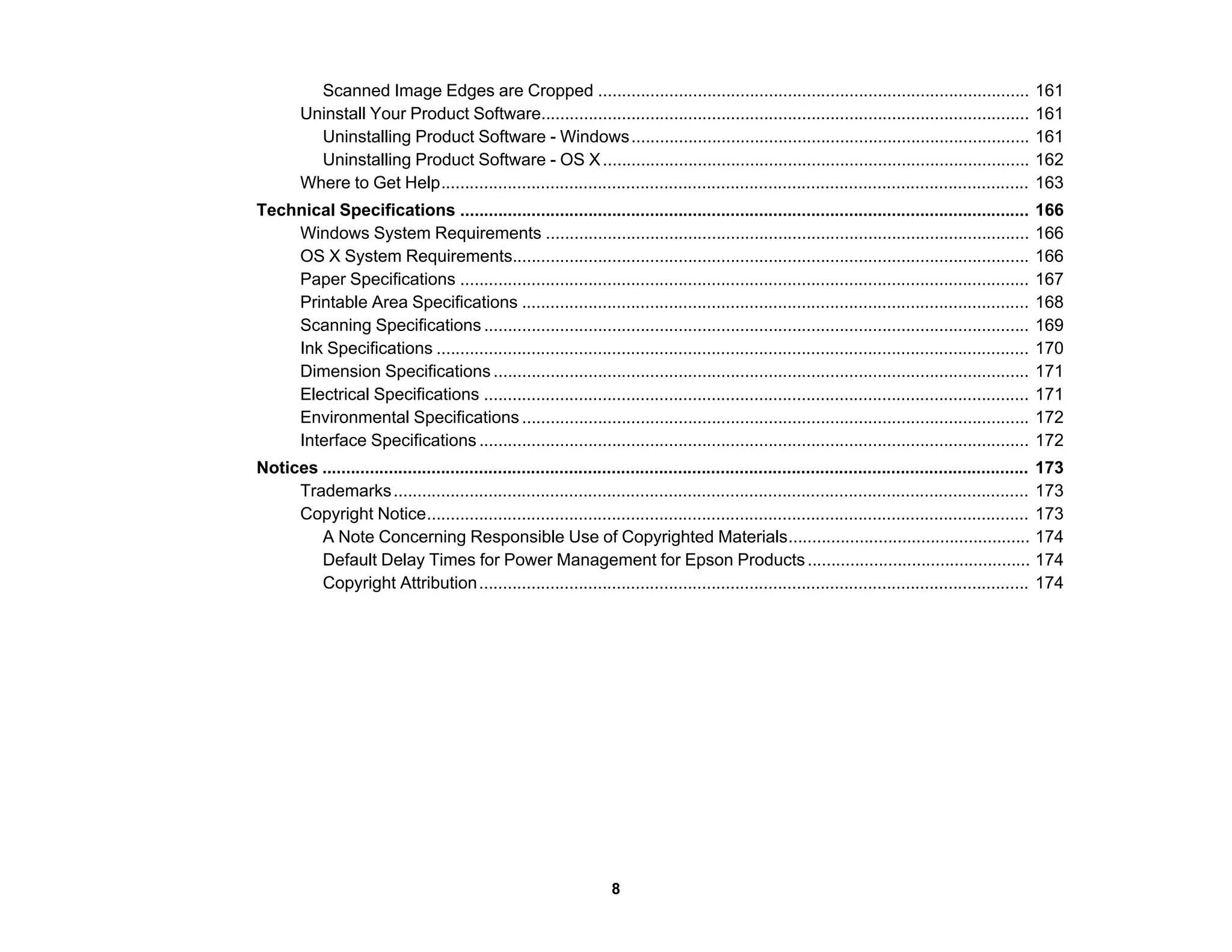 Scanned Image Edges are Cropped ........................................................................................... 161
Uninstall Your Product Software....................................................................................................... 161
Uninstalling Product Software - Windows.................................................................................... 161
Uninstalling Product Software - OS X.......................................................................................... 162
Where to Get Help............................................................................................................................ 163
Technical Specifications ........................................................................................................................ 166
Windows System Requirements ...................................................................................................... 166
OS X System Requirements............................................................................................................. 166
Paper Specifications ........................................................................................................................ 167
Printable Area Specifications ........................................................................................................... 168
Scanning Specifications ................................................................................................................... 169
Ink Specifications ............................................................................................................................. 170
Dimension Specifications ................................................................................................................. 171
Electrical Specifications ................................................................................................................... 171
Environmental Specifications ........................................................................................................... 172
Interface Specifications .................................................................................................................... 172
Notices ..................................................................................................................................................... 173
Trademarks...................................................................................................................................... 173
Copyright Notice............................................................................................................................... 173
A Note Concerning Responsible Use of Copyrighted Materials................................................... 174
Default Delay Times for Power Management for Epson Products............................................... 174
Copyright Attribution.................................................................................................................... 174
8
 