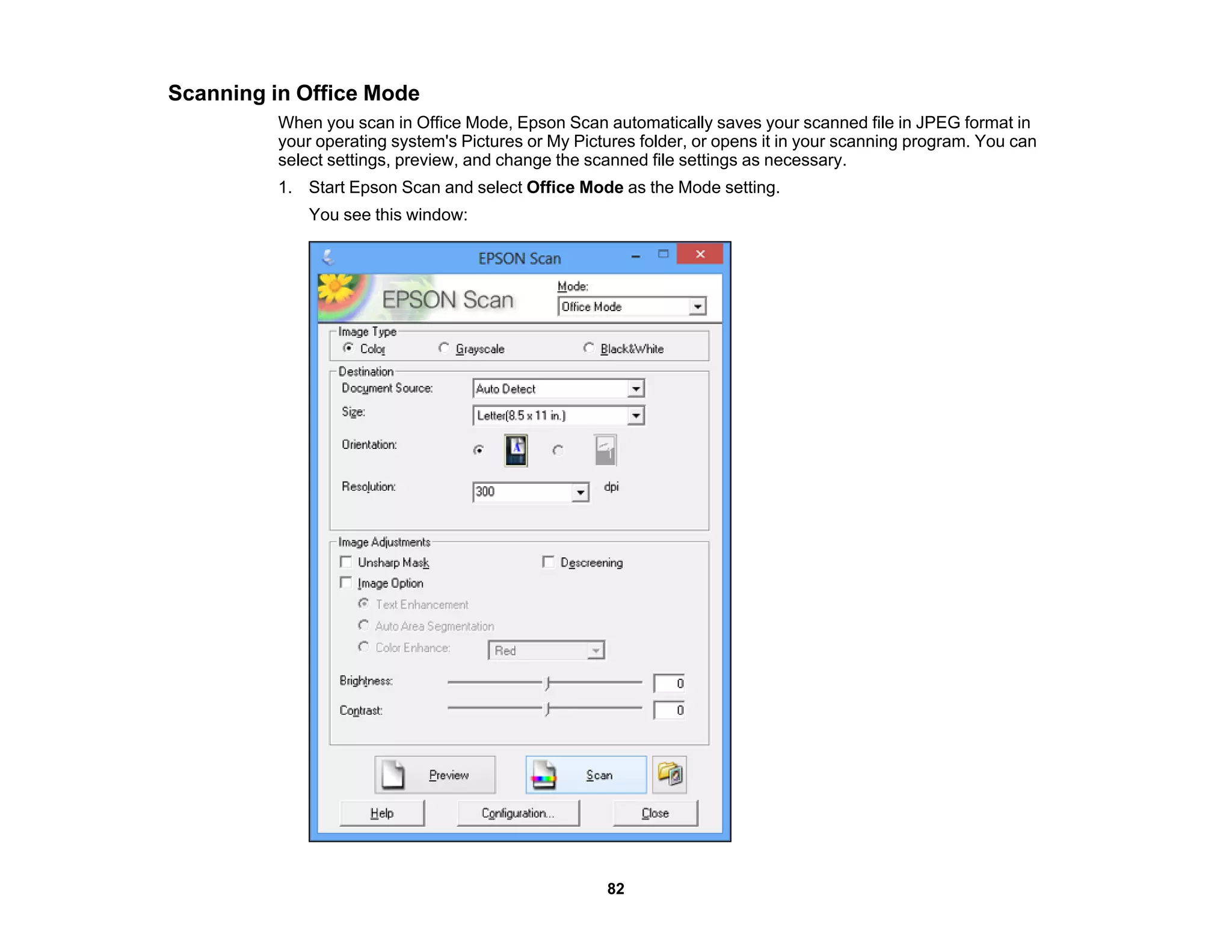 Scanning in Office Mode
When you scan in Office Mode, Epson Scan automatically saves your scanned file in JPEG format in
your operating system's Pictures or My Pictures folder, or opens it in your scanning program. You can
select settings, preview, and change the scanned file settings as necessary.
1. Start Epson Scan and select Office Mode as the Mode setting.
You see this window:
82
 