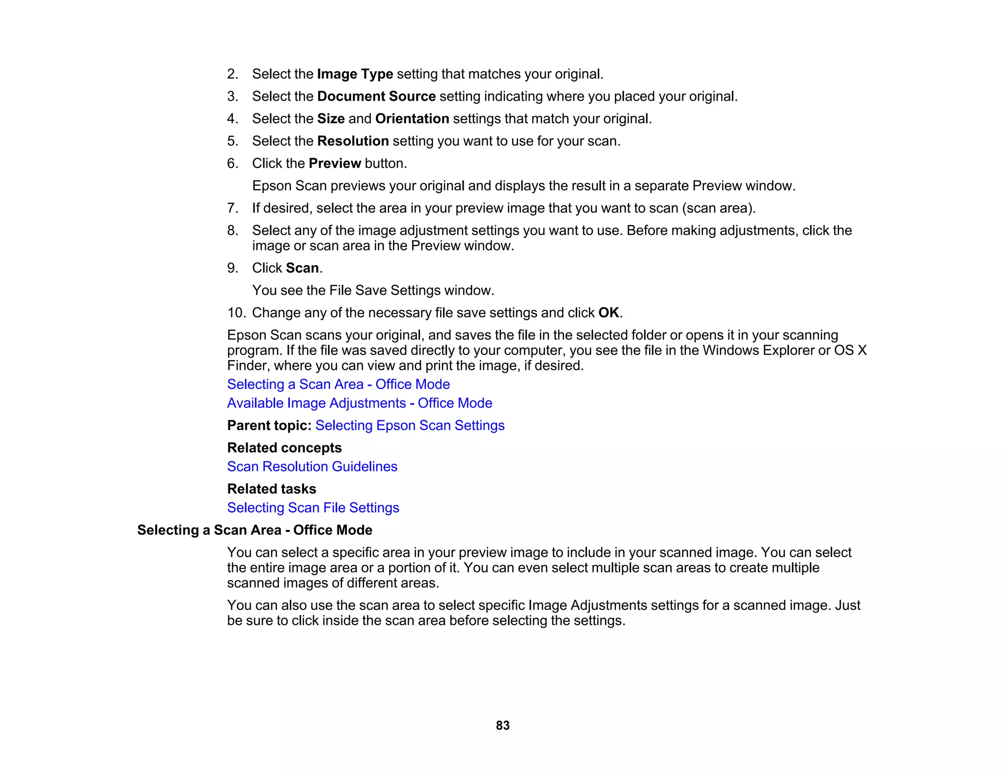 2. Select the Image Type setting that matches your original.
3. Select the Document Source setting indicating where you placed your original.
4. Select the Size and Orientation settings that match your original.
5. Select the Resolution setting you want to use for your scan.
6. Click the Preview button.
Epson Scan previews your original and displays the result in a separate Preview window.
7. If desired, select the area in your preview image that you want to scan (scan area).
8. Select any of the image adjustment settings you want to use. Before making adjustments, click the
image or scan area in the Preview window.
9. Click Scan.
You see the File Save Settings window.
10. Change any of the necessary file save settings and click OK.
Epson Scan scans your original, and saves the file in the selected folder or opens it in your scanning
program. If the file was saved directly to your computer, you see the file in the Windows Explorer or OS X
Finder, where you can view and print the image, if desired.
Selecting a Scan Area - Office Mode
Available Image Adjustments - Office Mode
Parent topic: Selecting Epson Scan Settings
Related concepts
Scan Resolution Guidelines
Related tasks
Selecting Scan File Settings
Selecting a Scan Area - Office Mode
You can select a specific area in your preview image to include in your scanned image. You can select
the entire image area or a portion of it. You can even select multiple scan areas to create multiple
scanned images of different areas.
You can also use the scan area to select specific Image Adjustments settings for a scanned image. Just
be sure to click inside the scan area before selecting the settings.
83
 