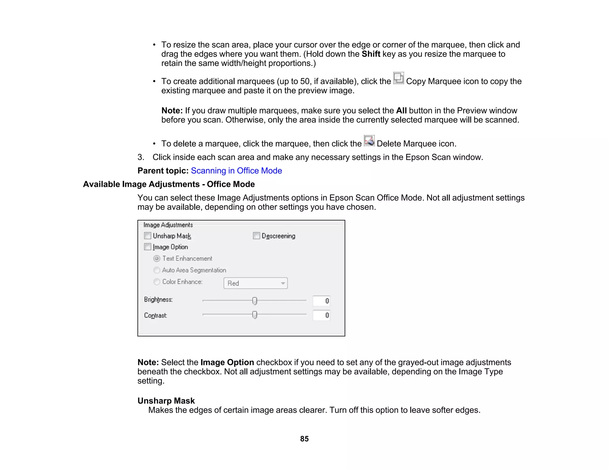 • To resize the scan area, place your cursor over the edge or corner of the marquee, then click and
drag the edges where you want them. (Hold down the Shift key as you resize the marquee to
retain the same width/height proportions.)
• To create additional marquees (up to 50, if available), click the Copy Marquee icon to copy the
existing marquee and paste it on the preview image.
Note: If you draw multiple marquees, make sure you select the All button in the Preview window
before you scan. Otherwise, only the area inside the currently selected marquee will be scanned.
• To delete a marquee, click the marquee, then click the Delete Marquee icon.
3. Click inside each scan area and make any necessary settings in the Epson Scan window.
Parent topic: Scanning in Office Mode
Available Image Adjustments - Office Mode
You can select these Image Adjustments options in Epson Scan Office Mode. Not all adjustment settings
may be available, depending on other settings you have chosen.
Note: Select the Image Option checkbox if you need to set any of the grayed-out image adjustments
beneath the checkbox. Not all adjustment settings may be available, depending on the Image Type
setting.
Unsharp Mask
Makes the edges of certain image areas clearer. Turn off this option to leave softer edges.
85
 