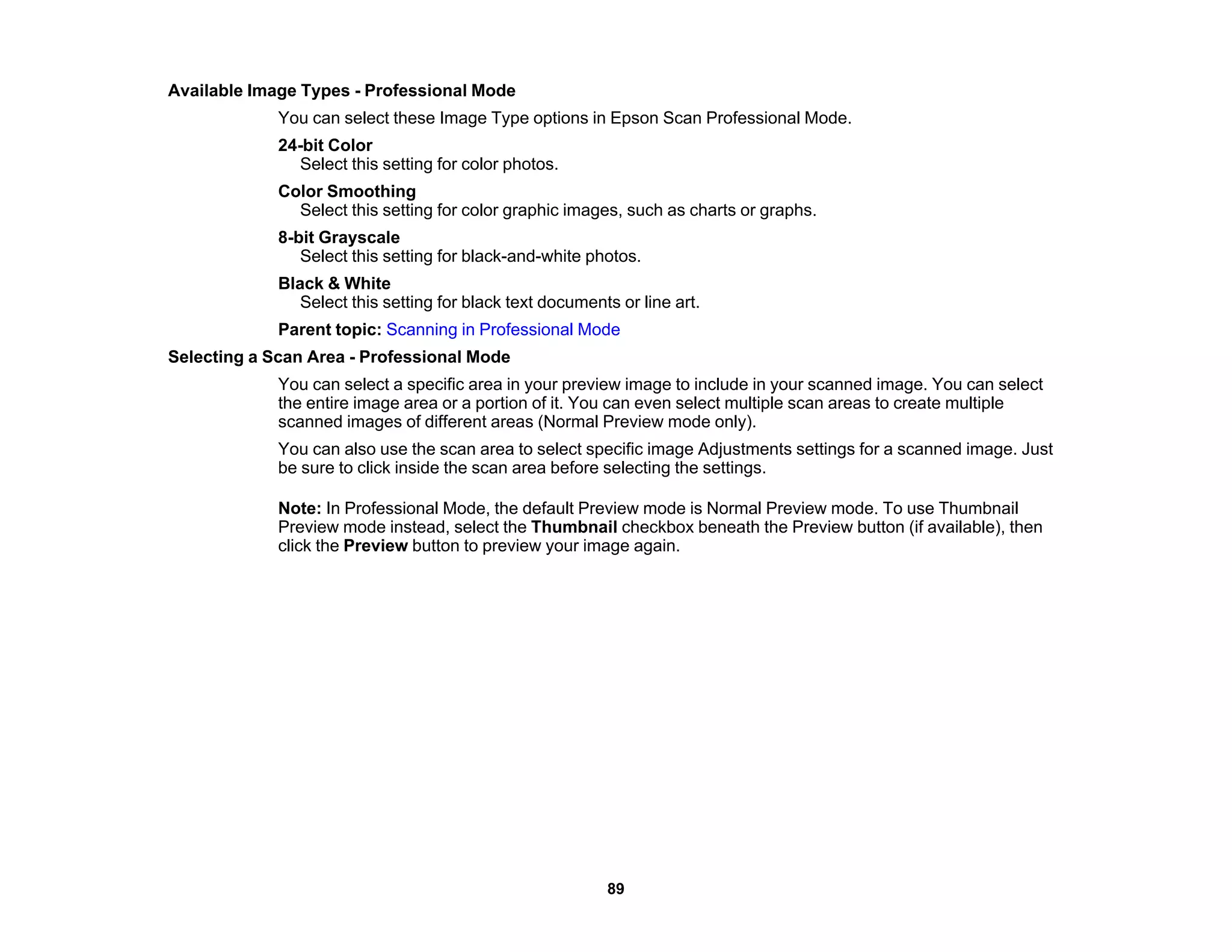 Available Image Types - Professional Mode
You can select these Image Type options in Epson Scan Professional Mode.
24-bit Color
Select this setting for color photos.
Color Smoothing
Select this setting for color graphic images, such as charts or graphs.
8-bit Grayscale
Select this setting for black-and-white photos.
Black & White
Select this setting for black text documents or line art.
Parent topic: Scanning in Professional Mode
Selecting a Scan Area - Professional Mode
You can select a specific area in your preview image to include in your scanned image. You can select
the entire image area or a portion of it. You can even select multiple scan areas to create multiple
scanned images of different areas (Normal Preview mode only).
You can also use the scan area to select specific image Adjustments settings for a scanned image. Just
be sure to click inside the scan area before selecting the settings.
Note: In Professional Mode, the default Preview mode is Normal Preview mode. To use Thumbnail
Preview mode instead, select the Thumbnail checkbox beneath the Preview button (if available), then
click the Preview button to preview your image again.
89
 