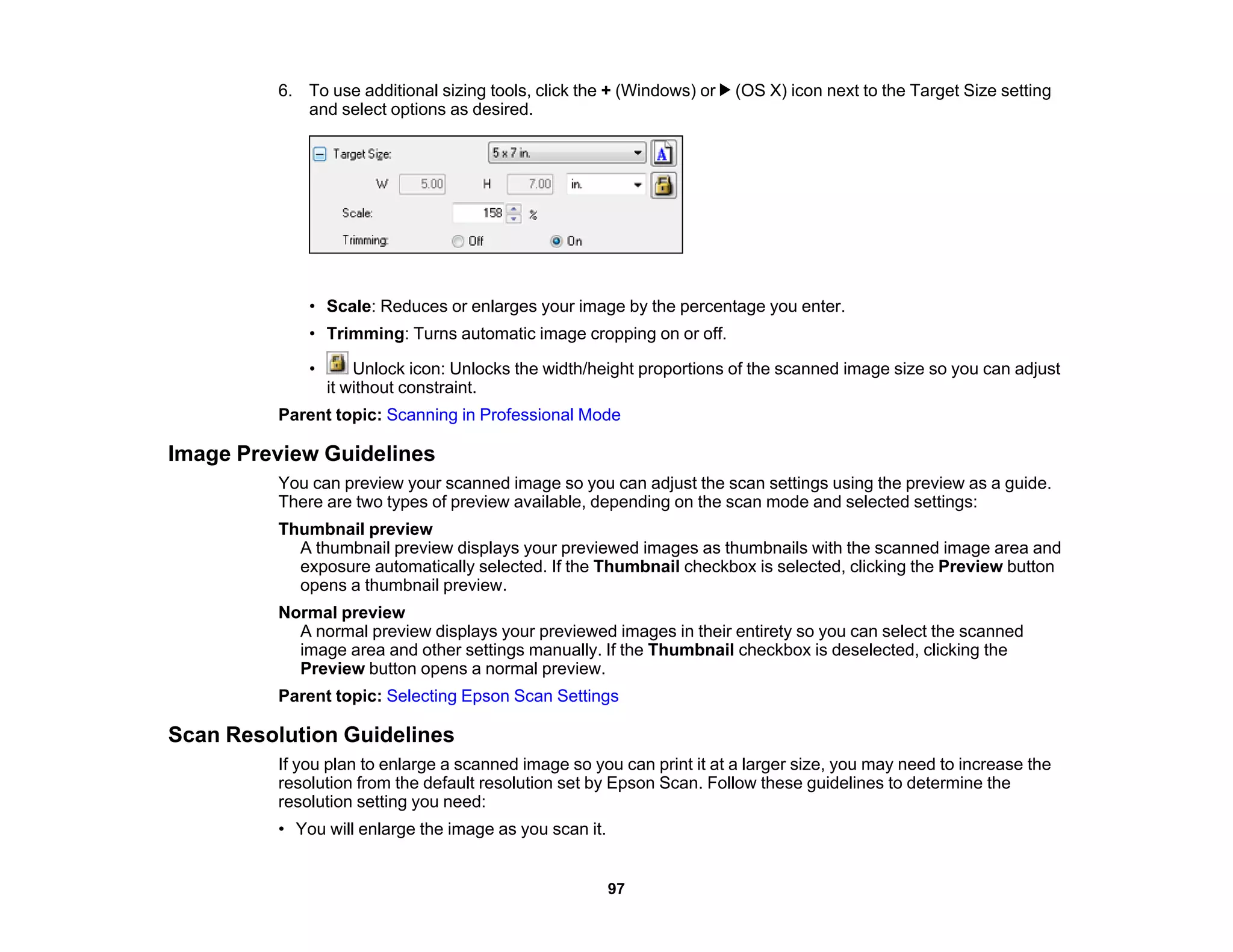 6. To use additional sizing tools, click the + (Windows) or (OS X) icon next to the Target Size setting
and select options as desired.
• Scale: Reduces or enlarges your image by the percentage you enter.
• Trimming: Turns automatic image cropping on or off.
• Unlock icon: Unlocks the width/height proportions of the scanned image size so you can adjust
it without constraint.
Parent topic: Scanning in Professional Mode
Image Preview Guidelines
You can preview your scanned image so you can adjust the scan settings using the preview as a guide.
There are two types of preview available, depending on the scan mode and selected settings:
Thumbnail preview
A thumbnail preview displays your previewed images as thumbnails with the scanned image area and
exposure automatically selected. If the Thumbnail checkbox is selected, clicking the Preview button
opens a thumbnail preview.
Normal preview
A normal preview displays your previewed images in their entirety so you can select the scanned
image area and other settings manually. If the Thumbnail checkbox is deselected, clicking the
Preview button opens a normal preview.
Parent topic: Selecting Epson Scan Settings
Scan Resolution Guidelines
If you plan to enlarge a scanned image so you can print it at a larger size, you may need to increase the
resolution from the default resolution set by Epson Scan. Follow these guidelines to determine the
resolution setting you need:
• You will enlarge the image as you scan it.
97
 