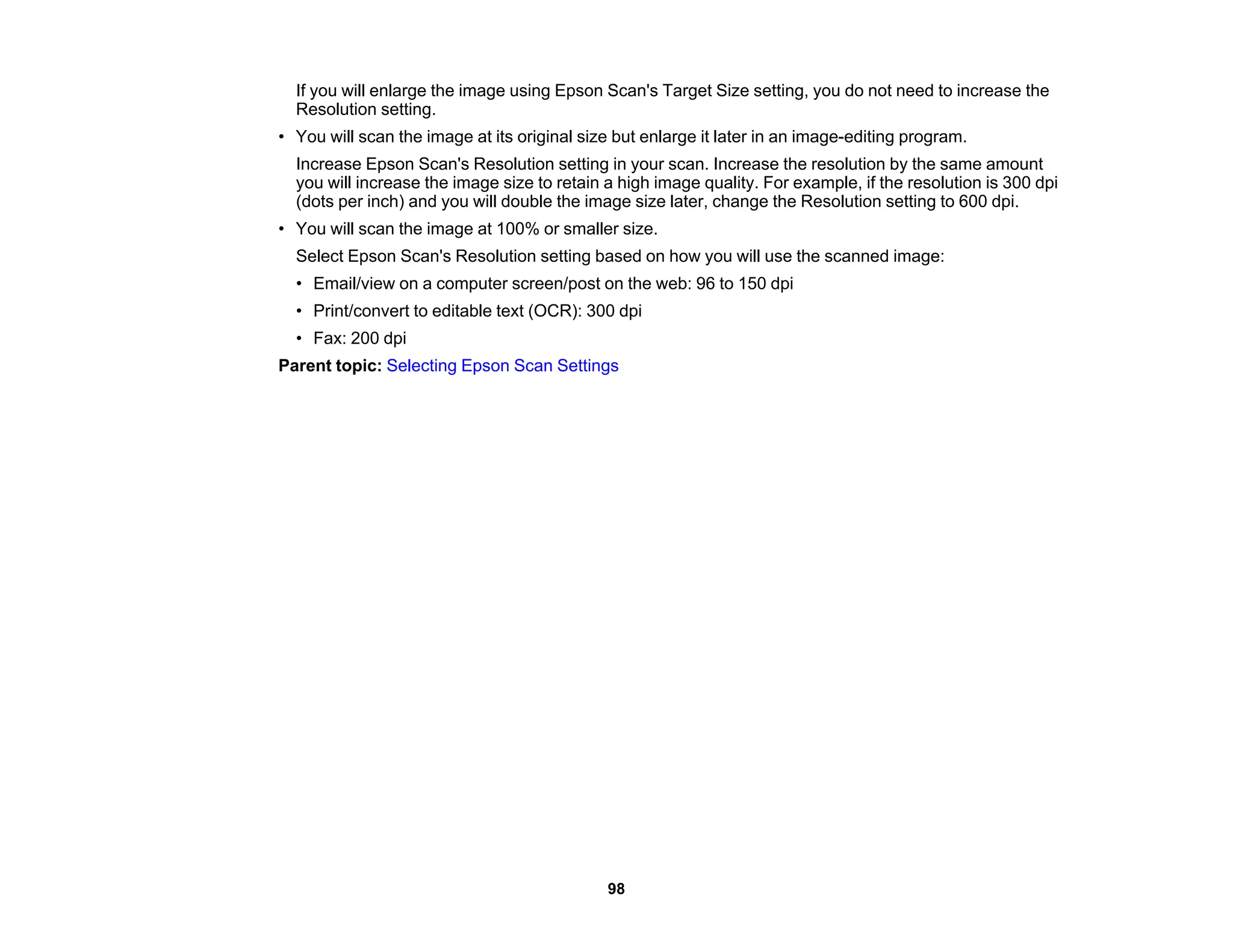 If you will enlarge the image using Epson Scan's Target Size setting, you do not need to increase the
Resolution setting.
• You will scan the image at its original size but enlarge it later in an image-editing program.
Increase Epson Scan's Resolution setting in your scan. Increase the resolution by the same amount
you will increase the image size to retain a high image quality. For example, if the resolution is 300 dpi
(dots per inch) and you will double the image size later, change the Resolution setting to 600 dpi.
• You will scan the image at 100% or smaller size.
Select Epson Scan's Resolution setting based on how you will use the scanned image:
• Email/view on a computer screen/post on the web: 96 to 150 dpi
• Print/convert to editable text (OCR): 300 dpi
• Fax: 200 dpi
Parent topic: Selecting Epson Scan Settings
98
 