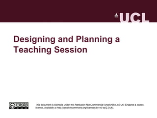Designing and Planning a
Teaching Session




     This document is licensed under the Attribution-NonCommercial-ShareAlike 2.0 UK: England & Wales
     license, available at http://creativecommons.org/licenses/by-nc-sa/2.0/uk/.
 