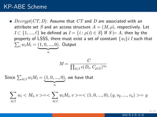 10/30
KP-ABE Scheme
Decrypt(CT, D): Assume that CT and D are associated with an
attribute set S and an access structure A = (M, ρ), respectively. Let
I ⊂ {1, ..., ℓ} be defined as I = {i : ρ(i) ∈ S} If S |= A, then by the
property of LSSS, there must exist a set of constant {wi}iI such that
i wiMi = (1, 0, ..., 0)
n
. Output
M =
C
i∈I e(Di, Cρ(i))wi
Since i∈I wiMi = (1, 0, ..., 0)
n
, we have that
i∈I
wi  Mi, v =
i∈I
wiMi, v = (1, 0, ..., 0), (y, v2, ..., vn) = y
2020 年 8 月 12 日
 