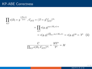 11/30
KP-ABE Correctness
i∈I
e(Di = g
Mi,v
tρ(i) , Cρ(i) = (T = gt
)s
ρ(i))wi
=
i∈I
e(g, g)wiMi,vs
= e(g, g)s
∏
i∈I wiMi,v
= e(g, g)sy
= Ys
(1)
C
i∈I e(Di, Cρ(i))wi
=
MYs
Ys
= M
2020 年 8 月 12 日
 