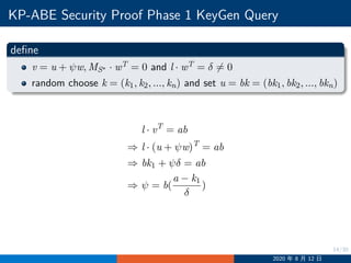 14/30
KP-ABE Security Proof Phase 1 KeyGen Query
define
v = u + ψw, MS∗ · wT = 0 and l · wT = δ ̸= 0
random choose k = (k1, k2, ..., kn) and set u = bk = (bk1, bk2, ..., bkn)
l · vT
= ab
⇒ l · (u + ψw)T
= ab
⇒ bk1 + ψδ = ab
⇒ ψ = b(
a − k1
δ
)
2020 年 8 月 12 日
 