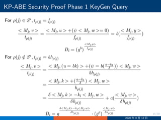 15/30
KP-ABE Security Proof Phase 1 KeyGen Query
For ρ(j) ∈ S∗, tρ(j) = fρ(j)
 Mj, v 
tρ(j)
=
 Mj, u  +(ψ  Mj, w = 0)
fρ(j)
= b(
 Mj, y 
fρ(j)
)
Di = (gb
)
Mj,y
fρ(j)
For ρ(j) /∈ S∗, tρ(j) = bhρ(j)
 Mj, v 
tρ(j)
=
 Mj, (u = bk)  +(ψ = b(a−k1
δ ))  Mj, w 
bhρ(j)
=
 Mj, k  +(a−k1
δ )  Mj, w 
hρ(j)
=
δ  Mj, k  −ki  Mj, w 
δhρ(j)
+ a(
 Mj, w 
δhρ(j)
)
Di = g
δMj,k−kiMj,w
δhρ(j) · (ga
)
Mj,w
δhρ(j)
2020 年 8 月 12 日
 