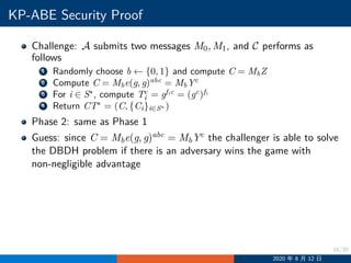 16/30
KP-ABE Security Proof
Challenge: A submits two messages M0, M1, and C performs as
follows
1 Randomly choose b ←− {0, 1} and compute C = MbZ
2 Compute C = Mbe(g, g)abc
= MbYc
3 For i ∈ S∗
, compute Tc
i = gfic
= (gc
)fi
4 Return CT∗
= (C, {Ci}i∈S∗ )
Phase 2: same as Phase 1
Guess: since C = Mbe(g, g)abc = MbYc the challenger is able to solve
the DBDH problem if there is an adversary wins the game with
non-negligible advantage
2020 年 8 月 12 日
 