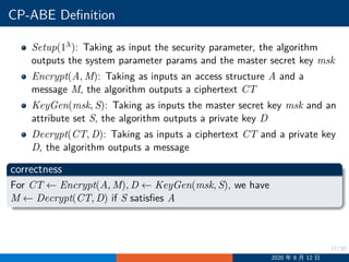 17/30
CP-ABE Definition
Setup(1λ): Taking as input the security parameter, the algorithm
outputs the system parameter params and the master secret key msk
Encrypt(A, M): Taking as inputs an access structure A and a
message M, the algorithm outputs a ciphertext CT
KeyGen(msk, S): Taking as inputs the master secret key msk and an
attribute set S, the algorithm outputs a private key D
Decrypt(CT, D): Taking as inputs a ciphertext CT and a private key
D, the algorithm outputs a message
correctness
For CT ←− Encrypt(A, M), D ←− KeyGen(msk, S), we have
M ←− Decrypt(CT, D) if S satisfies A
2020 年 8 月 12 日
 