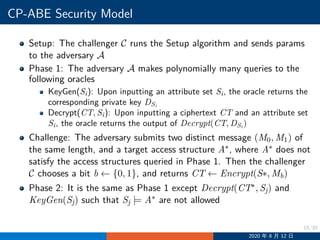 18/30
CP-ABE Security Model
Setup: The challenger C runs the Setup algorithm and sends params
to the adversary A
Phase 1: The adversary A makes polynomially many queries to the
following oracles
KeyGen(Si): Upon inputting an attribute set Si, the oracle returns the
corresponding private key DSi
Decrypt(CT, Si): Upon inputting a ciphertext CT and an attribute set
Si, the oracle returns the output of Decrypt(CT, DSi
)
Challenge: The adversary submits two distinct message (M0, M1) of
the same length, and a target access structure A∗, where A∗ does not
satisfy the access structures queried in Phase 1. Then the challenger
C chooses a bit b ←− {0, 1}, and returns CT ←− Encrypt(S∗, Mb)
Phase 2: It is the same as Phase 1 except Decrypt(CT∗, Sj) and
KeyGen(Sj) such that Sj |= A∗ are not allowed
2020 年 8 月 12 日
 