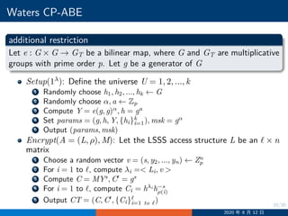 20/30
Waters CP-ABE
additional restriction
Let e : G × G −→ GT be a bilinear map, where G and GT are multiplicative
groups with prime order p. Let g be a generator of G
Setup(1λ): Define the universe U = 1, 2, ..., k
1 Randomly choose h1, h2, ..., hk ←− G
2 Randomly choose α, a ←− Zp
3 Compute Y = e(g, g)α
, h = ga
4 Set params = (g, h, Y, {hi}k
i=1), msk = gα
5 Output (params, msk)
Encrypt(A = (L, ρ), M): Let the LSSS access structure L be an ℓ × n
matrix
1 Choose a random vector v = (s, y2, ..., yn) ←− Zn
p
2 For i = 1 to ℓ, compute λi = Li, v 
3 Compute C = MYs
, C′
= gs
4 For i = 1 to ℓ, compute Ci = hλi
h−s
ρ(i)
5 Output CT = (C, C′
, {Ci}ℓ
i=1 to ℓ)
2020 年 8 月 12 日
 