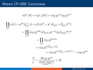 22/30
Waters CP-ABE Correctness
e(C′
, K) = e(gs
, ga
ht
) = e(g, g)αs
e(g, g)ast
i∈I
(e(Ci = gaλi
h−s
ρ(i), L = gt
)e(C′
= gs
, Kρ(i) = ht
ρ(i)))wi
)
=
i∈I
(e(g, g)atλi
e(hρ(i), g)−st
e(g, hρ(i))st
)wi
=
i∈I
e(g, g)atwiλi
= e(g, g)at
∑
i∈I wiλi
= e(g, g)at
∑
i∈I wiMi,V
= e(g, g)ats
C
ω
=
Me(g, g)αs
e(g,g)αse(g,g)ast
e(g,g)ast
= M
2020 年 8 月 12 日
 