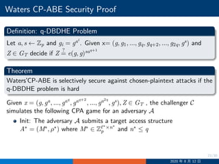 23/30
Waters CP-ABE Security Proof
Definition: q-DBDHE Problem
Let a, s ←− Zp and gi = gai
. Given x= (g, g1, ..., gq, gq+2, ..., g2q, gs) and
Z ∈ GT decide if Z
?
= e(g, g)saq+1
Theorem
Waters’CP-ABE is selectively secure against chosen-plaintext attacks if the
q-DBDHE problem is hard
Given x = (g, ga, ..., gaq
, gaq+2
, ..., ga2q
, gs), Z ∈ GT , the challenger C
simulates the following CPA game for an adversary A
Init: The adversary A submits a target access structure
A∗ = (M∗, ρ∗) where M∗ ∈ Zℓ∗×n∗
p and n∗ ≤ q
2020 年 8 月 12 日
 
