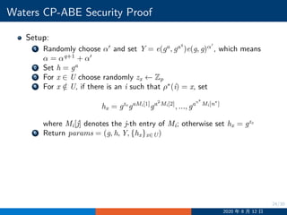 24/30
Waters CP-ABE Security Proof
Setup:
1 Randomly choose α′
and set Y = e(ga
, gaq
)e(g, g)α′
, which means
α = αq+1
+ α′
2 Set h = ga
3 For x ∈ U choose randomly zx ←− Zp
4 For x /∈ U, if there is an i such that ρ∗
(i) = x, set
hx = gzx
gaMi[1]
ga2
Mi[2]
, ..., gan∗
Mi[n∗
]
where Mi[j] denotes the j-th entry of Mi; otherwise set hx = gzx
5 Return params = (g, h, Y, {hx}x∈U)
2020 年 8 月 12 日
 