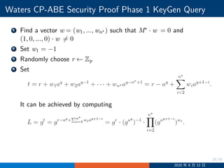 25/30
Waters CP-ABE Security Proof Phase 1 KeyGen Query
1 Find a vector w = (w1, ..., wn∗ ) such that M∗ · w = 0 and
(1, 0, ..., 0) · w ̸= 0
2 Set w1 = −1
3 Randomly choose r ←− Zp
4 Set
It can be achieved by computing
2020 年 8 月 12 日
 