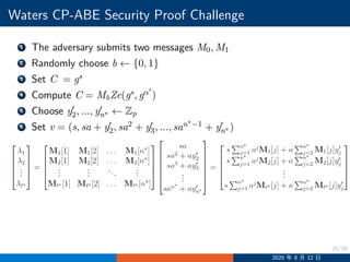 28/30
Waters CP-ABE Security Proof Challenge
1 The adversary submits two messages M0, M1
2 Randomly choose b ←− {0, 1}
3 Set C = gs
4 Compute C = MbZe(gs, gα′
)
5 Choose y′
2, ..., y′
n∗ ←− Zp
6 Set v = (s, sa + y′
2, sa2 + y′
3, ..., san∗−1 + y′
n∗ )
2020 年 8 月 12 日
 