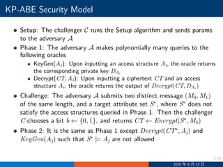 5/30
KP-ABE Security Model
Setup: The challenger C runs the Setup algorithm and sends params
to the adversary A
Phase 1: The adversary A makes polynomially many queries to the
following oracles
KeyGen(Ai): Upon inputting an access structure Ai, the oracle returns
the corresponding private key DAi
Decrypt(CT, Ai): Upon inputting a ciphertext CT and an access
structure Ai, the oracle returns the output of Decrypt(CT, DAi
)
Challenge: The adversary A submits two distinct message (M0, M1)
of the same length, and a target attribute set S∗, where S∗ does not
satisfy the access structures queried in Phase 1. Then the challenger
C chooses a bit b ←− {0, 1}, and returns CT ←− Encrypt(S∗, Mb)
Phase 2: It is the same as Phase 1 except Decrypt(CT∗, Aj) and
KeyGen(Aj) such that S∗ |= Aj are not allowed
2020 年 8 月 12 日
 