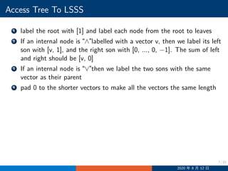 7/30
Access Tree To LSSS
1 label the root with [1] and label each node from the root to leaves
2 If an internal node is “∧”labelled with a vector v, then we label its left
son with [v, 1], and the right son with [0, ..., 0, −1]. The sum of left
and right should be [v, 0]
3 If an internal node is “∨”then we label the two sons with the same
vector as their parent
4 pad 0 to the shorter vectors to make all the vectors the same length
2020 年 8 月 12 日
 