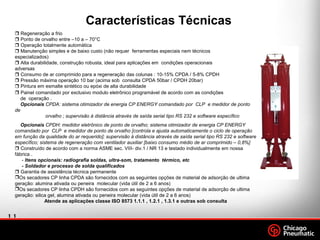 11
.
Footer
Date
 Regeneração a frio
 Ponto de orvalho entre –10 a – 70°C
 Operação totalmente automática
 Manutenção simples e de baixo custo (não requer ferramentas especiais nem técnicos
especializados)
 Alta durabilidade, construção robusta, ideal para aplicações em condições operacionais
adversas
 Consumo de ar comprimido para a regeneração das colunas : 10-15% CPDA / 5-8% CPDH
 Pressão máxima operação 10 bar (acima sob consulta CPDA 50bar / CPDH 20bar)
 Pintura em esmalte sintético ou epóxi de alta durabilidade
 Painel comandado por exclusivo modulo eletrônico programável de acordo com as condições
de operação .
Opcionais CPDA: sistema otimizador de energia CP ENERGY comandado por CLP e medidor de ponto
de
orvalho ; supervisão à distância através de saída serial tipo RS 232 e software específico
Opcionais CPDH: medidor eletrônico de ponto de orvalho; sistema otimizador de energia CP ENERGY
comandado por CLP e medidor de ponto de orvalho [controla e ajusta automaticamente o ciclo de operação
em função da qualidade do ar requerido]; supervisão à distância através de saída serial tipo RS 232 e software
específico; sistema de regeneração com ventilador auxiliar [baixo consumo médio de ar comprimido – 0,8%]
 Construído de acordo com a norma ASME sec. VIII- div.1 / NR 13 e testado individualmente em nossa
fábrica .
- Itens opcionais: radiografia soldas, ultra-som, tratamento térmico, etc
- Soldador e processo de solda qualificados
 Garantia de assistência técnica permanente
Os secadores CP linha CPDA são fornecidos com as seguintes opções de material de adsorção de ultima
geração: alumina ativada ou peneira molecular (vida útil de 2 a 6 anos)
Os secadores CP linha CPDH são fornecidos com as seguintes opções de material de adsorção de ultima
geração: silica gel, alumina ativada ou peneira molecular (vida útil de 2 a 6 anos)
Atende as aplicações classe ISO 8573 1.1.1 , 1.2.1 , 1.3.1 e outras sob consulta
Características Técnicas
 