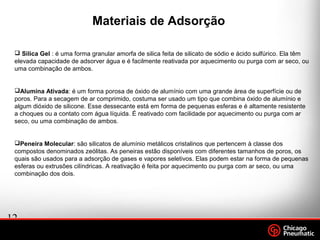 12
.
Footer
Date
Materiais de Adsorção
 Silica Gel : é uma forma granular amorfa de silica feita de silicato de sódio e ácido sulfúrico. Ela têm
elevada capacidade de adsorver água e é facilmente reativada por aquecimento ou purga com ar seco, ou
uma combinação de ambos.
Alumina Ativada: é um forma porosa de óxido de alumínio com uma grande área de superfície ou de
poros. Para a secagem de ar comprimido, costuma ser usado um tipo que combina óxido de alumínio e
algum dióxido de silicone. Esse dessecante está em forma de pequenas esferas e é altamente resistente
a choques ou a contato com água líquida. É reativado com facilidade por aquecimento ou purga com ar
seco, ou uma combinação de ambos.
Peneira Molecular: são silicatos de alumínio metálicos cristalinos que pertencem à classe dos
compostos denominados zeólitas. As peneiras estão disponíveis com diferentes tamanhos de poros, os
quais são usados para a adsorção de gases e vapores seletivos. Elas podem estar na forma de pequenas
esferas ou extrusões cilíndricas. A reativação é feita por aquecimento ou purga com ar seco, ou uma
combinação dos dois.
 