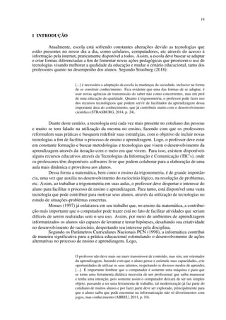 19
1 INTRODUÇÃO
Atualmente, escola está sofrendo constantes alterações devido as tecnologias que
estão presentes no nosso dia a dia, como celulares, computadores, etc através do acesso à
informação pela internet, praticamente disponível a todos. Assim, a escola deve buscar se adaptar
e criar formas diferenciadas a fim de fomentar novas ações pedagógicas que priorizem o uso de
tecnologias visando melhorar a qualidade da educação e mudar o cenário educacional, tanto dos
professores quanto no desempenho dos alunos. Segundo Strasburg (2018):
[...] é necessária a adaptação da escola às mudanças da sociedade, inclusive na forma
de se construir conhecimento. Fica evidente que uma das formas de se adaptar, é
usar novas agências de transmissão do saber não como concorrentes, mas em prol
de uma educação de qualidade. Quanto à trigonometria, o professor pode fazer uso
dos recursos tecnológicos que podem servir de facilitador da aprendizagem dessa
importante área do conhecimento, que já contribuiu muito com o desenvolvimento
cientifico (STRASBURG, 2014, p. 24).
Diante deste cenário, a tecnologia está cada vez mais presente no cotidiano das pessoas
e muito se tem falado na utilização da mesma no ensino, fazendo com que os professores
reformulem suas práticas e busquem redefinir suas estratégias, com o objetivo de incluir novas
tecnologias a fim de facilitar o processo de ensino e aprendizagem. Logo, o professor deve estar
em constante formação e buscar metodologias e tecnologias que visem o desenvolvimento da
aprendizagem através da iteração com o meio em que vivem. Para isso, existem disponíveis
alguns recursos educativos através da Tecnologias da Informação e Comunicação (TIC’s), onde
os professores têm disponíveis softwares livre que podem colaborar para a elaboração de uma
aula mais dinâmica e proveitosa aos alunos.
Dessa forma a matemática, bem como o ensino da trigonometria, é de grande importân-
cia, uma vez que auxilia no desenvolvimento do raciocínio lógico, na resolução de problemas,
etc. Assim, ao trabalhar a trigonometria em suas aulas, o professor deve despertar o interesse do
aluno para facilitar o processo de ensino e aprendizagem. Para tanto, está disponível uma vasta
tecnologia que pode contribuir para motivar seus alunos, através da utilização de tecnologias no
estudo de situações-problemas concretas.
Moraes (1997) já enfatizava em seu trabalho que, no ensino da matemática, a contribui-
ção mais importante que o computador pode trazer está no fato de facilitar atividades que seriam
difíceis de serem realizadas sem o seu uso. Assim, por meio de ambientes de aprendizagem
informatizados os alunos são capazes de levantar e testar hipóteses, desafiando sua criatividade
no desenvolvimento do raciocínio, despertando seu interesse pela disciplina.
Segundo os Parâmetros Curriculares Nacionais PCN (1998), a informática contribui
de maneira significativa para a prática educacional estimulando o desenvolvimento de ações
alternativas no processo de ensino e aprendizagem. Logo,
O professor não deve mais ser mero transmissor de conteúdo, mas sim, um orientador
da aprendizagem, fazendo com que o aluno pense e estimule suas capacidades, crie
oportunidades de utilizar os seus talentos, respeitando os diversos modos de aprender,
[...]. É importante lembrar que o computador é somente uma máquina e para que
se torne uma ferramenta didática necessita de um profissional que saiba manusear
e tenha uma intenção, pois somente assim o computador deixará de ser um simples
objeto, passando a ser uma ferramenta de trabalho, tal modernização já faz parte do
cotidiano de muitos alunos e por fazer parte deve ser explorado, principalmente para
que o aluno saiba que pode encontrar na informatização não só divertimentos com
jogos, mas conhecimento (ABREU, 2011, p. 10).
 