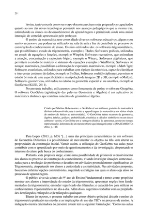 20
Assim, tanto a escola como seu corpo docente precisam estar preparados e capacitados
quanto ao uso das novas tecnologias pensando nos avanços pedagógicos que a mesma traz,
estimulando os alunos no desenvolvimento da aprendizagem e permitindo ainda uma maior
interação do conteúdo apresentado pelo professor.
O ensino da matemática tem como aliado diversos softwares educativos, alguns com
muitos recursos e que podem ser utilizados na sala de aula a fim de contribuir no processo de
construção do conhecimento do aluno. Os mais utilizados são: os softwares trigonométricos,
que possibilitam o estudo da trigonometria, exemplo o Thales; Softwares gráficos, utilizados
no estudo de equações e funções, exemplo o Winplot; Softwares recreativos, que estimulam
a atenção, concentração e raciocínio lógico, exemplo o Winarc; Softwares algébricos, que
permitem o estudo de matrizes e sistemas de equações exemplo o WinMatrix; Softwares de
notação matemática, possibilitam a editoração de expressões matemáticas, exemplo o Math Type;
Softwares estatísticos, utilizados para trabalhar com tópicos da estatística, capaz de classificar
e interpretar conjunto de dados, exemplo o BioStat; Softwares multidisciplinares, permitem o
estudo de mais de uma especificidade e manipulação de imagens 2D e 3D, exemplo o MatLab;
Softwares geométricos, utilizados no estudo da geometria espacial e ou analítica, exemplo o
GeoGebra (KLEE, 2011).
No presente trabalho, utilizaremos como ferramenta de ensino o software Geogebra.
O software GeoGebra (aglutinação das palavras Geometria e Álgebra) é um aplicativo de
matemática dinâmica que combina conceitos de geometria e álgebra.
Criado por Markus Hohenwarter, o GeoGebra é um software gratuito de matemática
dinâmica desenvolvido para o ensino e aprendizagem da matemática nos vários níveis
de ensino (do básico ao universitário). O GeoGebra reúne recursos de geometria,
álgebra, tabelas, gráficos, probabilidade, estatística e cálculos simbólicos em um único
ambiente. Assim, o GeoGebra tem a vantagem didática de apresentar, ao mesmo tempo,
representações diferentes de um mesmo objeto que interagem entre si (NASCIMENTO,
2012, p. 128)
Para Lopes (2013, p. 635) "[...] uma das principais características de um software
de Geometria Dinâmica é a possibilidade de movimentar os objetos na tela sem alterar as
propriedades da construção inicial."Sendo assim, a utilização do GeoGebra nas aulas pode
contribuir com o aprendizado por meio de questionamentos e da investigação, despertando o
interesse do aluno pela busca do conhecimento.
Portanto, esta proposta surge, como uma possibilidade de promover o envolvimento
dos alunos no processo de construção do conhecimento, visando investigar situações contextuali-
zadas para a resolução de problemas e desafios em atividades potencialmente significativas de
Trigonometria, despertando nos alunos a curiosidade e a criatividade. Nas atividades propostas,
buscamos enfatizar opções construtivistas, sugerindo estratégias nas quais o aluno seja ativo no
processo de aprendizagem.
O público alvo são alunos do 9o
ano do Ensino Fundamental e temos como propósito
mostrar aos alunos a importância do estudo da trigonometria; apresentar noções bem funda-
mentadas da trigonometria; entender significado das fórmulas; e capacitá-los para utilizar os
conhecimentos trigonométricos no dia-a-dia. Além disso, sugerimos trabalhar com as proprieda-
des de triângulos retângulos e de triângulos quaisquer.
Diante do exposto, o presente trabalho tem como objetivo principal discutir o ensino de
trigonometria praticado nas escolas e as implicações do uso das TIC’s no processo de ensino. A
indagação-mestra orientadora do presente estudo tem a seguinte formulação: "Como nas aulas
 