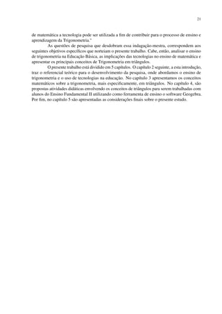 21
de matemática a tecnologia pode ser utilizada a fim de contribuir para o processo de ensino e
aprendizagem da Trigonometria."
As questões de pesquisa que desdobram essa indagação-mestra, correspondem aos
seguintes objetivos específicos que norteiam o presente trabalho. Cabe, então, analisar o ensino
de trigonometria na Educação Básica, as implicações das tecnologias no ensino de matemática e
apresentar os principais conceitos de Trigonometria em triângulos.
O presente trabalho está dividido em 5 capítulos. O capítulo 2 seguinte, a esta introdução,
traz o referencial teórico para o desenvolvimento da pesquisa, onde abordamos o ensino de
trigonometria e o uso de tecnologias na educação. No capítulo 3 apresentamos os conceitos
matemáticos sobre a trigonometria, mais especificamente, em triângulos. No capítulo 4, são
propostas atividades didáticas envolvendo os conceitos de triângulos para serem trabalhadas com
alunos do Ensino Fundamental II utilizando como ferramenta de ensino o software Geogebra.
Por fim, no capítulo 5 são apresentadas as considerações finais sobre o presente estudo.
 