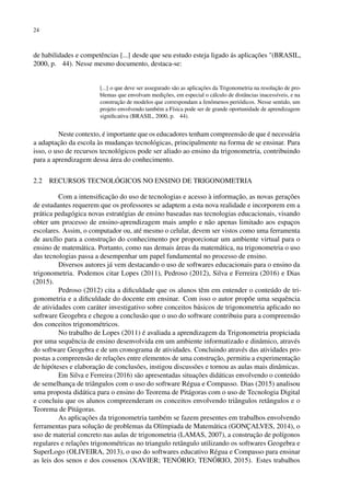 24
de habilidades e competências [...] desde que seu estudo esteja ligado ás aplicações "(BRASIL,
2000, p. 44). Nesse mesmo documento, destaca-se:
[...] o que deve ser assegurado são as aplicações da Trigonometria na resolução de pro-
blemas que envolvam medições, em especial o cálculo de distâncias inacessíveis, e na
construção de modelos que correspondam a fenômenos periódicos. Nesse sentido, um
projeto envolvendo também a Física pode ser de grande oportunidade de aprendizagem
significativa (BRASIL, 2000, p. 44).
Neste contexto, é importante que os educadores tenham compreensão de que é necessária
a adaptação da escola às mudanças tecnológicas, principalmente na forma de se ensinar. Para
isso, o uso de recursos tecnológicos pode ser aliado ao ensino da trigonometria, contribuindo
para a aprendizagem dessa área do conhecimento.
2.2 RECURSOS TECNOLÓGICOS NO ENSINO DE TRIGONOMETRIA
Com a intensificação do uso de tecnologias e acesso à informação, as novas gerações
de estudantes requerem que os professores se adaptem a esta nova realidade e incorporem em a
prática pedagógica novas estratégias de ensino baseadas nas tecnologias educacionais, visando
obter um processo de ensino-aprendizagem mais amplo e não apenas limitado aos espaços
escolares. Assim, o computador ou, até mesmo o celular, devem ser vistos como uma ferramenta
de auxílio para a construção do conhecimento por proporcionar um ambiente virtual para o
ensino de matemática. Portanto, como nas demais áreas da matemática, na trigonometria o uso
das tecnologias passa a desempenhar um papel fundamental no processo de ensino.
Diversos autores já vem destacando o uso de softwares educacionais para o ensino da
trigonometria. Podemos citar Lopes (2011), Pedroso (2012), Silva e Ferreira (2016) e Dias
(2015).
Pedroso (2012) cita a dificuldade que os alunos têm em entender o conteúdo de tri-
gonometria e a dificuldade do docente em ensinar. Com isso o autor propõe uma sequência
de atividades com caráter investigativo sobre conceitos básicos de trigonometria aplicado no
software Geogebra e chegou a conclusão que o uso do software contribuiu para a compreensão
dos conceitos trigonométricos.
No trabalho de Lopes (2011) é avaliada a aprendizagem da Trigonometria propiciada
por uma sequência de ensino desenvolvida em um ambiente informatizado e dinâmico, através
do software Geogebra e de um cronograma de atividades. Concluindo através das atividades pro-
postas a compreensão de relações entre elementos de uma construção, permitiu a experimentação
de hipóteses e elaboração de conclusões, instigou discussões e tornou as aulas mais dinâmicas.
Em Silva e Ferreira (2016) são apresentadas situações didáticas envolvendo o conteúdo
de semelhança de triângulos com o uso do software Régua e Compasso. Dias (2015) analisou
uma proposta didática para o ensino do Teorema de Pitágoras com o uso de Tecnologia Digital
e concluiu que os alunos compreenderam os conceitos envolvendo triângulos retângulos e o
Teorema de Pitágoras.
As aplicações da trigonometria também se fazem presentes em trabalhos envolvendo
ferramentas para solução de problemas da Olímpiada de Matemática (GONÇALVES, 2014), o
uso de material concreto nas aulas de trigonometria (LAMAS, 2007), a construção de polígonos
regulares e relações trigonométricas no triangulo retângulo utilizando os softwares Geogebra e
SuperLogo (OLIVEIRA, 2013), o uso do softwares educativo Régua e Compasso para ensinar
as leis dos senos e dos cossenos (XAVIER; TENÓRIO; TENÓRIO, 2015). Estes trabalhos
 