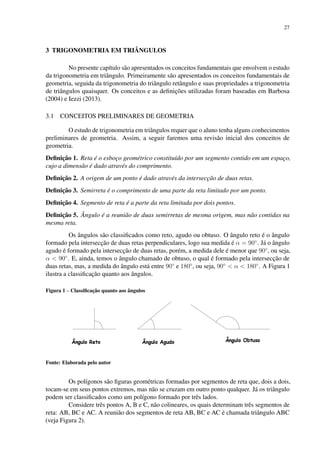 27
3 TRIGONOMETRIA EM TRIÂNGULOS
No presente capítulo são apresentados os conceitos fundamentais que envolvem o estudo
da trigonometria em triângulo. Primeiramente são apresentados os conceitos fundamentais de
geometria, seguida da trigonometria do triângulo retângulo e suas propriedades a trigonometria
de triângulos quaisquer. Os conceitos e as definições utilizadas foram baseadas em Barbosa
(2004) e Iezzi (2013).
3.1 CONCEITOS PRELIMINARES DE GEOMETRIA
O estudo de trigonometria em triângulos requer que o aluno tenha alguns conhecimentos
preliminares de geometria. Assim, a seguir faremos uma revisão inicial dos conceitos de
geometria.
Definição 1. Reta é o esboço geométrico constituído por um segmento contido em um espaço,
cujo a dimensão é dado através do comprimento.
Definição 2. A origem de um ponto é dado através da intersecção de duas retas.
Definição 3. Semirreta é o comprimento de uma parte da reta limitado por um ponto.
Definição 4. Segmento de reta é a parte da reta limitada por dois pontos.
Definição 5. Ângulo é a reunião de duas semirretas de mesma origem, mas não contidas na
mesma reta.
Os ângulos são classificados como reto, agudo ou obtuso. O ângulo reto é o ângulo
formado pela intersecção de duas retas perpendiculares, logo sua medida é α = 90◦
. Já o ângulo
agudo é formado pela intersecção de duas retas, porém, a medida dele é menor que 90◦
, ou seja,
α < 90◦
. E, ainda, temos o ângulo chamado de obtuso, o qual é formado pela intersecção de
duas retas, mas, a medida do ângulo está entre 90◦
e 180◦
, ou seja, 90◦
< α < 180◦
. A Figura 1
ilustra a classificação quanto aos ângulos.
Figura 1 – Classificação quanto aos ângulos
Fonte: Elaborada pelo autor
Os polígonos são figuras geométricas formadas por segmentos de reta que, dois a dois,
tocam-se em seus pontos extremos, mas não se cruzam em outro ponto qualquer. Já os triângulo
podem ser classificados como um polígono formado por três lados.
Considere três pontos A, B e C, não colineares, os quais determinam três segmentos de
reta: AB, BC e AC. A reunião dos segmentos de reta AB, BC e AC é chamada triângulo ABC
(veja Figura 2).
 