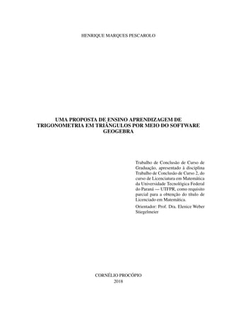 HENRIQUE MARQUES PESCAROLO
UMA PROPOSTA DE ENSINO APRENDIZAGEM DE
TRIGONOMETRIA EM TRIÂNGULOS POR MEIO DO SOFTWARE
GEOGEBRA
Trabalho de Conclusão de Curso de
Graduação, apresentado à disciplina
Trabalho de Conclusão de Curso 2, do
curso de Licenciatura em Matemática
da Universidade Tecnológica Federal
do Paraná — UTFPR, como requisito
parcial para a obtenção do título de
Licenciado em Matemática.
Orientador: Prof. Dra. Elenice Weber
Stiegelmeier
CORNÉLIO PROCÓPIO
2018
 