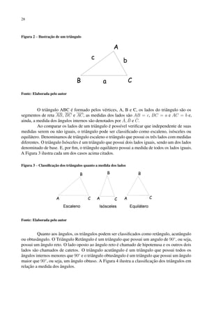 28
Figura 2 – Ilustração de um triângulo
Fonte: Elaborada pelo autor
O triângulo ABC é formado pelos vértices, A, B e C, os lados do triângulo são os
segmentos de reta AB, BC e AC, as medidas dos lados são AB = c, BC = a e AC = b e,
ainda, a medida dos ângulos internos são denotados por Â, B̂ e Ĉ.
Ao comparar os lados de um triângulo é possível verificar que independente de suas
medidas serem ou não iguais, o triângulo pode ser classificado como escaleno, isósceles ou
equilátero. Denominamos de triângulo escaleno o triângulo que possui os três lados com medidas
diferentes. O triângulo Isósceles é um triângulo que possui dois lados iguais, sendo um dos lados
denominado de base. E, por fim, o triângulo equilátero possui a medida de todos os lados iguais.
A Figura 3 ilustra cada um dos casos acima citados.
Figura 3 – Classificação dos triângulos quanto a medida dos lados
Fonte: Elaborada pelo autor
Quanto aos ângulos, os triângulos podem ser classificados como retângulo, acutângulo
ou obtusângulo. O Triângulo Retângulo é um triângulo que possui um angulo de 90◦
, ou seja,
possui um ângulo reto. O lado oposto ao ângulo reto é chamado de hipotenusa e os outros dois
lados são chamados de catetos. O triângulo acutângulo é um triângulo que possui todos os
ângulos internos menores que 90◦
e o triângulo obtusângulo é um triângulo que possui um ângulo
maior que 90◦
, ou seja, um ângulo obtuso. A Figura 4 ilustra a classificação dos triângulos em
relação a medida dos ângulos.
 