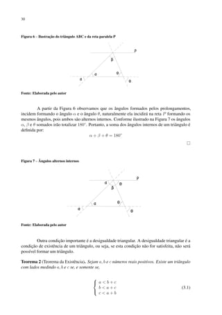 30
Figura 6 – Ilustração do triângulo ABC e da reta paralela P
Fonte: Elaborada pelo autor
A partir da Figura 6 observamos que os ângulos formados pelos prolongamentos,
incidem formando o ângulo α e o ângulo θ, naturalmente ela incidirá na reta P formando os
mesmos ângulos, pois ambos são alternos internos. Conforme ilustrado na Figura 7 os ângulos
α, β e θ somados irão totalizar 180◦
. Portanto, a soma dos ângulos internos de um triângulo é
definida por:
α + β + θ = 180◦
Figura 7 – Ângulos alternos internos
Fonte: Elaborada pelo autor
Outra condição importante é a desigualdade triangular. A desigualdade triangular é a
condição de existência de um triângulo, ou seja, se esta condição não for satisfeita, não será
possível formar um triângulo.
Teorema 2 (Teorema da Existência). Sejam a, b e c números reais positivos. Existe um triângulo
com lados medindo a, b e c se, e somente se,



a < b + c
b < a + c
c < a + b
(3.1)
 