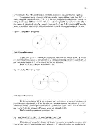 31
Demonstração. Seja ABC um triângulo com lados medindo a, b e c, ilustrado na Figura 2.
Suponhamos que o triângulo ABC não satisfaz a desigualdade (3.1). Seja BC = a,
então, sem perda de generalidade a ≥ b + c . Considere o segmento que representa a aresta do
triângulo triângulo ABC de comprimento BC = a (veja Figura 8), cujas extremidades B e C
são centros de círculos de raios b e c, respectivamente. O vértice A do triângulo ABC que não
possui extremidade na aresta BC claramente seria o ponto de interseção destes dois círculos.
Figura 8 – Desigualdade Triangular (1)
Fonte: Elaborada pelo autor
Agora, se a ≥ b + c, a interseção dos círculos centrados nos vértices B e C, de raios b
e c, respectivamente, ou não se interceptam ou se interceptam num ponto sobre a aresta BC, o
que contradiz o fato de A, B e C serem vértices de um triângulo.
Logo a < b + c. A Figura 9 ilustra este caso.
Figura 9 – Desigualdade Triangular (2)
Fonte: Elaborada pelo autor
Reciprocamente, se BC é um segmento de comprimento a com extremidades em
círculos centrados nos vértices B e C de raios b e c, respectivamente, satisfazendo a < b + c,
então estes círculos se interceptam num vértice A que não está sobre a aresta BC, de tal forma
que A, B e C são não colineares. Portanto, existe um triângulo ABC.
Da forma análoga podemos provar para b e c.
3.2 TRIGONOMETRIA NO TRIÂNGULO RETÂNGULO
Chamamos de triângulo retângulo o triângulo cujo um de seus ângulos internos é reto.
Para facilitar a notação denominados que o triângulo ABC retângulo possui um ângulo interno
 