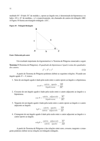 32
medindo 90◦
. O lado BC de medida a, oposto ao ângulo reto, é denominado de hipotenusa e os
lados AB e AC de medidas, c e b, respectivamente, são chamados de catetos do triângulo ABC.
A Figura 10 ilustra um triangulo retângulo ABC.
Figura 10 – Triângulo Retângulo
Fonte: Elaborada pelo autor
Um resultado importante da trigonometria é o Teorema de Pitágoras enunciado a seguir.
Teorema 3 (Teorema de Pitágoras). O quadrado da hipotenusa é igual à soma dos quadrados
dos catetos.
a2
= b2
+ c2
(3.2)
A partir do Teorema de Pitágoras podemos definir as seguintes relações. Fixando um
ângulo agudo B = θ, temos:
1. Seno de um ângulo agudo é dado pela razão entre o cateto oposto ao ângulo e a hipotenusa.
sen θ =
cateto oposto
hipotenusa
=
AB
BC
2. Cosseno de um ângulo agudo é dado pela razão entre o cateto adjacente ao ângulo e a
hipotenusa.
cos θ =
cateto adjacente
hipotenusa
=
AC
BC
3. Tangente de um ângulo agudo é dado pela razão entre o cateto oposto ao ângulo e o cateto
adjacente ao ângulo.
tg θ =
cateto oposto
cateto adjacente
=
AB
AC
4. Cotangente de um ângulo agudo é dado pela razão entre o cateto adjacente ao ângulo e o
cateto oposto ao ângulo.
cotg θ =
cateto adjacente
cateto oposto
=
AC
AB
A partir do Teorema de Pitágoras e das relações entre seno, cosseno, tangente e cotan-
gente podemos definir novas relações no triângulo retângulo.
 