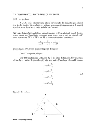 33
3.3 TRIGONOMETRIA EM TRIÂNGULOS QUAISQUER
3.3.1 Lei dos Senos
A Lei dos Senos estabelece uma relação entre os lados dos triângulos e os senos de
seus ângulos opostos. Este resultado será utilizado posteriormente na demonstração de casos de
semelhança de triângulos e na obtenção da Lei dos Cossenos.
Teorema 4 (Lei dos Senos). Dado um triângulo qualquer ABC, a relação do seno do ângulo é
sempre proporcional à medida do lado oposto a esse ângulo, ou seja, para um triângulo ABC
cujos lados medem BC = a, AC = b e AB = c, temos as seguintes identidades:
a
sen Â
=
b
sen B̂
=
c
sen Ĉ
.
Demonstração. Dividiremos a demonstração em dois casos:
Caso 1 : Triângulo acutângulo
Seja ABC um triângulo acutângulo. Se h1 é a altura do triângulo ABC relativa ao
vértice A e h2 é a altura do triângulo ABC relativa ao vértice B, conforme a Figura 11, obtemos:































sen Â =
h2
c
sen B̂ =
h1
c
sen Ĉ =
h1
b
sen Ĉ =
h2
a
(3.3)
Figura 11 – Lei dos Senos
Fonte: Elaborada pelo autor
 