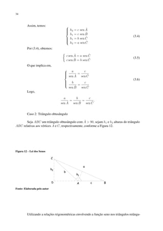 34
Assim, temos: 








h2 = c sen Â
h1 = c sen B̂
h1 = b sen Ĉ
h2 = a sen Ĉ
(3.4)
Por (3.4), obtemos:

c sen Â = a sen Ĉ
c sen B̂ = b sen Ĉ
(3.5)
O que implica em,









a
sen Â
=
c
sen Ĉ
b
sen B̂
=
c
sen Ĉ
(3.6)
Logo,
a
sen Â
=
b
sen B̂
=
c
sen Ĉ
.
Caso 2: Triângulo obtusângulo
Seja ABC um triângulo obtusângulo com Â  90, sejam h1 e h2 alturas do triângulo
ABC relativas aos vértices A e C, respectivamente, conforme a Figura 12.
Figura 12 – Lei dos Senos
Fonte: Elaborada pelo autor
Utilizando a relações trigonométricas envolvendo a função seno nos triângulos retângu-
 