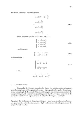 35
los obtidos, conforme a Figura 12, obtemos































sen(180o
− Â) =
h2
b
sen B̂ =
h1
c
sen Ĉ =
h1
b
sen B̂ =
h2
a
(3.7)
Assim, utilizando sen(180o
− Â) = senÂ em (3.7),









h2 = b sen Â
h1 = c sen B̂
h1 = b sen Ĉ
h2 = a sen B̂
(3.8)
Por (3.8), temos:

b sen Â = a sen B̂
c sen B̂ = b sen Ĉ
, (3.9)
o que implica em









a
sen Â
=
b
sen B̂
b
sen B̂
=
c
sen Ĉ
(3.10)
Logo,
a
sen Â
=
b
sen B̂
=
c
sen Ĉ
.
3.3.2 Lei dos Cossenos
Chamada Lei dos Cossenos para triângulos planos, logo após terem sido reconhecidas
como formulações geométricas para ângulo obtuso e depois para ângulos agudos. Em particular
é uma generalização do Teorema de Pitágoras utilizada para encontrar a medida dos lados de
qualquer triângulo, não sendo apenas para triângulos retângulos, ou seja, é um composto de
expressões que relacionam ângulos e arestas de triângulos obtusângulo e acutângulo.
Teorema 5 (Lei dos Cossenos). Em qualquer triângulo, o quadrado de uma lado é igual a soma
dos quadrados dos outros dois lados, menos o duplo produto desses dois lados pelo cosseno do
ângulo formado por eles.
 