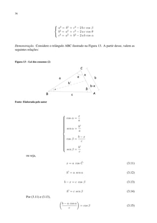 36



a2
= b2
+ c2
− 2 b c cos β
b2
= a2
+ c2
− 2 a c cos θ
c2
= a2
+ b2
− 2 a b cos α
Demonstração. Considere o triângulo ABC ilustrado na Figura 13. A partir desse, valem as
seguintes relações:
Figura 13 – Lei dos cossenos (2)
Fonte: Elaborada pelo autor





























cos α =
x
a
sen α =
h0
a
cos β =
b − x
c
sen β =
h0
c
ou seja,
x = a cos Ĉ (3.11)
h0
= a sen α (3.12)
b − x = c cos β (3.13)
h0
= c sen β (3.14)
Por (3.11) e (3.13),

b − a cos α
c

= cos β (3.15)
 