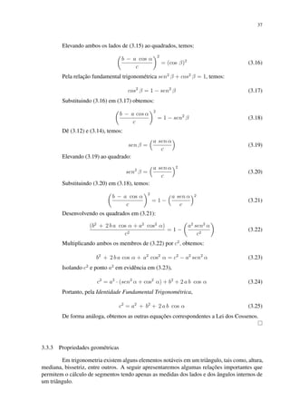 37
Elevando ambos os lados de (3.15) ao quadrados, temos:

b − a cos α
c
2
= (cos β)2
(3.16)
Pela relação fundamental trigonométrica sen2
β + cos2
β = 1, temos:
cos2
β = 1 − sen2
β (3.17)
Substituindo (3.16) em (3.17) obtemos:

b − a cos α
c
2
= 1 − sen2
β (3.18)
Dê (3.12) e (3.14), temos:
sen β =
a sen α
c

(3.19)
Elevando (3.19) ao quadrado:
sen2
β =
a sen α
c
2
(3.20)
Substituindo (3.20) em (3.18), temos:

b − a cos α
c
2
= 1 −
a sen α
c
2
(3.21)
Desenvolvendo os quadrados em (3.21):
(b2
+ 2 b a cos α + a2
cos2
α)
c2
= 1 −

a2
sen2
α
c2

(3.22)
Multiplicando ambos os membros de (3.22) por c2
, obtemos:
b2
+ 2 b a cos α + a2
cos2
α = c2
− a2
sen2
α (3.23)
Isolando c2
e ponto a2
em evidência em (3.23),
c2
= a2
· (sen2
α + cos2
α) + b2
+ 2 a b cos α (3.24)
Portanto, pela Identidade Fundamental Trigonométrica,
c2
= a2
+ b2
+ 2 a b cos α (3.25)
De forma análoga, obtemos as outras equações correspondentes a Lei dos Cossenos.
3.3.3 Propriedades geométricas
Em trigonometria existem alguns elementos notáveis em um triângulo, tais como, altura,
mediana, bissetriz, entre outros. A seguir apresentaremos algumas relações importantes que
permitem o cálculo de segmentos tendo apenas as medidas dos lados e dos ângulos internos de
um triângulo.
 