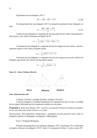 38
O perímetro de um triângulo ABC é
2P = AB + BC + CA (3.26)
O semi-perímetro de um triângulo ABC é a metade do perímetro deste triângulo, ou
seja,
P =
AB + BC + CA
2
. (3.27)
A altura de um triângulo é o segmento de reta que parte de um vértice interceptando o
lado oposto a este vértice formando um ângulo de 90◦
.
hc =
2
c
p
p(p − a)(p − b)(p − c)
A mediana de um triângulo é o segmente de reta de origem em um vértice e divide o
segmento oposto a este vértice em partes iguais.
ma =
1
2
p
2(b2 + c2) + a2
A bissetriz de um triângulo é o segmento de reta com origem em um dos vértices do
triângulo, que divide este vértices em duas partes iguais.
Sa =
2
b + c
p
bcp(p − a)
Figura 14 – Altura, Mediana e Bissetriz
Fonte: Elaborada pelo autor
A Figura 14 ilustra o exemplo de altura, mediana e bissetriz.
A área do triângulo é a medida limitada por três segmentos de reta, ou seja, é a medida
de um espaço delimitado por três segmentos contidos em um plano.
Proposição 1. Dado um triângulo ABC, sua área corresponde à metade do produto de qualquer
um de seus lados pela altura relativa a este lado.
Demonstração. Para demostrar a Proposição 1, separamos em três possíveis casos, onde os
triângulos poderão ser Retângulo, Acutângulo e Obtusângulo.
Caso 1: Triângulo Retângulo
Fazendo uma projeção de um triângulo retângulo ABC (veja Figura 15) e verificando
os ângulos, obtemos um retângulo ABDC, onde D é a projeção do vértice A sobre a aresta BC.
 