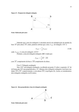 39
Figura 15 – Projeção dos triângulo retângulo.
Fonte: Elaborada pelo autor
Sabendo que a área do retângulo é calculada através da multiplicação da medida da
base AC pela altura AB, então, podemos afirmar que a área AABC do triângulo ABC é
AABC =
1
2
AABDC (3.28)
onde AABDC é a área do retângulo ABDC.
Portanto, a área do triângulo retângulo ABC é dado por:
AABC =
1
2
AC · AB
com AC comprimento da base e AB comprimento da altura.
Caso 2: Triângulo acutângulo
Seja ABC um triângulo acutângulo, escolhendo um ponto D sobre o segmento AC de
tal forma que BD seja perpendicular a AC obtemos dois triângulos retângulos com bases me-
dindo AD e DC, respectivamente, e com alturas BD, (veja Figura 16). Assim, se considerarmos
dois triângulos retângulos em D, temos:
Figura 16 – Reta perpendicular a base do triângulo acutângulo
Fonte: Elaborada pelo autor
 