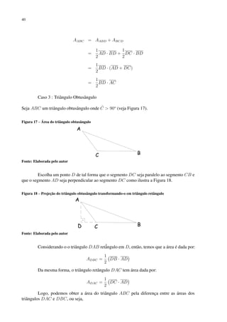 40
AABC = AABD + ABCD
=
1
2
AD · BD +
1
2
DC · BD
=
1
2
BD · (AD + DC)
=
1
2
BD · AC
Caso 3 : Triângulo Obtusângulo
Seja ABC um triângulo obtusângulo onde Ĉ  90o
(veja Figura 17).
Figura 17 – Área do triângulo obtusângulo
Fonte: Elaborada pelo autor
Escolha um ponto D de tal forma que o segmento DC seja paralelo ao segmento CB e
que o segmento AD seja perpendicular ao segmento DC como ilustra a Figura 18.
Figura 18 – Projeção do triângulo obtusângulo transformando-o em triângulo retângulo
Fonte: Elaborada pelo autor
Considerando o o triângulo DAB retâ̂ngulo em D, então, temos que a área é dada por:
ADBC =
1
2
DB · AD

Da mesma forma, o triângulo retângulo DAC tem área dada por:
ADAC =
1
2
DC · AD

Logo, podemos obter a área do triângulo ABC pela diferença entre as áreas dos
triângulos DAC e DBC, ou seja,
 