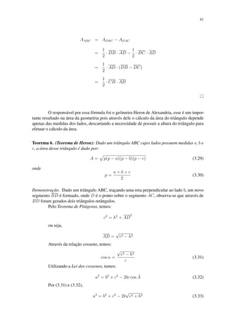 41
AABC = ADBC − ADAC
=
1
2
· DB · AD −
1
2
· DC · AD
=
1
2
· AD · (DB − DC)
=
1
2
· CB · AD
O responsável por essa fórmula foi o geômetra Heron de Alexandria, esse é um impor-
tante resultado na área da geometria pois através dele o cálculo da área do triângulo depende
apenas das medidas dos lados, descartando a necessidade de possuir a altura do triângulo para
efetuar o cálculo da área.
Teorema 6. (Teorema de Heron): Dado um triângulo ABC cujos lados possuem medidas a, b e
c, a área desse triângulo é dado por:
A =
p
p(p − a)(p − b)(p − c) (3.29)
onde
p =
a + b + c
2
(3.30)
Demonstração. Dado um triângulo ABC, traçando uma reta perpendicular ao lado b, um novo
segmento BD é formado, onde D é o ponto sobre o segmento AC, observa-se que através de
BD foram gerados dois triângulos retângulos.
Pelo Teorema de Pitágoras, temos:
c2
= h2
+ AD
2
ou seja,
AD =
√
c2 − h2
Através da relação cosseno, temos:
cos α =
√
c2 − h2
c
(3.31)
Utilizando a Lei dos cossenos, temos:
a2
= b2
+ c2
− 2bc cos Â (3.32)
Por (3.31) e (3.32),
a2
= b2
+ c2
− 2b
√
c2 + h2 (3.33)
 