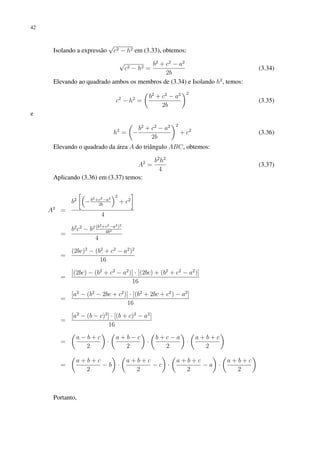 42
Isolando a expressão
√
c2 − h2 em (3.33), obtemos:
√
c2 − h2 =
b2
+ c2
− a2
2b
(3.34)
Elevando ao quadrado ambos os membros de (3.34) e Isolando h2
, temos:
c2
− h2
=

b2
+ c2
− a2
2b
2
(3.35)
e
h2
=

−
b2
+ c2
− a2
2b
2
+ c2
(3.36)
Elevando o quadrado da área A do triângulo ABC, obtemos:
A2
=
b2
h2
4
(3.37)
Aplicando (3.36) em (3.37) temos:
A2
=
b2

−b2+c2−a2
2b
2
+ c2

4
=
b2
c2
− b2 (b2+c2−a2)2
4b2
4
=
(2bc)2
− (b2
+ c2
− a2
)2
16
=
[(2bc) − (b2
+ c2
− a2
)] · [(2bc) + (b2
+ c2
− a2
)]
16
=
[a2
− (b2
− 2bc + c2
)] · [(b2
+ 2bc + c2
) − a2
]
16
=
[a2
− (b − c)2
] · [(b + c)2
− a2
]
16
=

a − b + c
2

·

a + b − c
2

·

b + c − a
2

·

a + b + c
2

=

a + b + c
2
− b

·

a + b + c
2
− c

·

a + b + c
2
− a

·

a + b + c
2

Portanto,
 