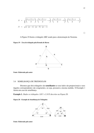 43
A =
s
a + b + c
2

·

a + b + c
2
− a

·

a + b + c
2
− b

·

a + b + c
2
− c

A =
p
p · (p − a) · (p − b) · (p − c)
A Figura 19 ilustra o triângulo ABC usado para a demostração do Teorema.
Figura 19 – Área do triângulo pela fórmula de Heron
Fonte: Elaborada pelo autor
3.4 SEMELHANÇA DE TRIÂNGULOS
Dizemos que dois triângulos são semelhantes se seus lados são proporcionais e seus
ângulos correspondentes são congruentes, ou seja, possuem a mesma medida. O Exemplo 1
ilustra um caso de semelhança.
Exemplo 1. Dados os triângulos ABC e LMH descritos na Figura 20.
Figura 20 – Exemplo de Semelhança de Triângulos
Fonte: Elaborada pelo autor
 