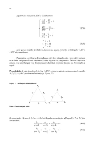 44
A partir dos triângulos ABC e LMH temos:





















AB
LM
=
20
10
= 2
BC
MH
=
10
5
= 2
CA
HL
=
8
4
= 2
(3.38)



Â = L̂
B̂ = M̂
Ĉ = Ĥ
(3.39)
Note que as medidas dos lados e ângulos são iguais, portanto, os triângulos ABC e
LMH são semelhantes.
Para realizar a verificação de semelhança entre dois triângulos, não é necessário verificar
se os lados são proporcionais e nem se todos os ângulos são congruentes. Existem três casos
em que essa semelhança é vista de uma maneira facilitada conforme descrito nas Proposições a
seguir.
Proposição 2. Se os triângulos A1B1C1 e A2B2C2 possuem seus ângulos congruentes, então
A1B1C1 e A2B2C2 serão semelhantes (veja Figura 21).
Figura 21 – Triângulos da Proposição 2
Fonte: Elaborada pelo autor
Demonstração. Sejam A1B1C1 e A2B2C2 triângulos como ilustra a Figura 21. Pela Lei dos
senos temos:
b1
sen B̂1
=
c1
sen Ĉ1
=
a1
sen Â1
= k (3.40)
b2
sen B̂2
=
c2
sen Ĉ2
=
a2
sen Â2
= t (3.41)
 