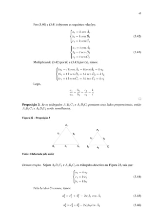 45
Por (3.40) e (3.41) obtemos as seguintes relações:





a1 = k sen Â1
b1 = k sen B̂1
c1 = k sen Ĉ1
(3.42)





a2 = t sen Â2
b2 = t sen B̂2
c2 = t sen Ĉ2
(3.43)
Multiplicando (3.42) por (t) e (3.43) por (k), temos:





ta1 = t k sen Â1 = tksenÂ2 = k a2
tb1 = t k sen B̂1 = t k sen B̂2 = k b2
tc1 = t k sen Ĉ1 = t k sen Ĉ2 = k c2
Logo,
a1
a2
=
b1
b2
=
c1
c2
=
k
t
Proposição 3. Se os triângulos A1B1C1 e A2B2C2 possuem seus lados proporcionais, então
A1B1C1 e A2B2C2 serão semelhantes.
Figura 22 – Proposição 3
Fonte: Elaborada pelo autor
Demonstração. Sejam A1B1C1 e A2B2C2 os triângulos descritos na Figura 22, tais que:





a1 = k a2
c1 = k c2
b1 = k b2
(3.44)
Pela Lei dos Cossenos, temos:
a2
1 = c2
1 + b2
1 − 2 c1b1 cos Â1 (3.45)
a2
2 = c2
2 + b2
2 − 2 c2 b2 cos Â2 (3.46)
 