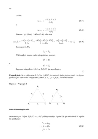 46
Assim,
cos Â1 =
−a2
1 + c2
1 + b2
1
2c1b1
(3.47)
e
cos Â2 =
−a2
2 + c2
2 + b2
1
2c2b2
(3.48)
Portanto, por (3.44), (3.45) e (3.46), obtemos:
cos Â1 =
−a2
1 + c2
1 + b2
1
2c1b1
=
−k2
a2
2 + k2
c2
2 + k2
b2
2
2 k c2 k b2
=
−a2
2 + c2
2 + b2
1
2c2b2
= cos Â2 (3.49)
Logo, por (3.49),
Â1 = Â2.
Utilizando o mesmo raciocínio podemos mostrar:
B̂1 = B̂2
e
Ĉ1 = Ĉ2
Logo, os triângulos A1B1C1 e A2B2C2 são semelhantes.
Proposição 4. Se os triângulos A1B1C1 e A2B2C2 tiverem dois lados proporcionais e o ângulo
formado por estes lados congruentes, então A1B1C1 e A2B2C2 são semelhantes.
Figura 23 – Proposição 4
Fonte: Elaborada pelo autor
Demonstração. Sejam A1B1C1 e A2B2C2 triângulos (veja Figura 23), que satisfazem as seguin-
tes condições:





c1 = kc2
b1 = kb2
Â1 = Â2
(3.50)
 