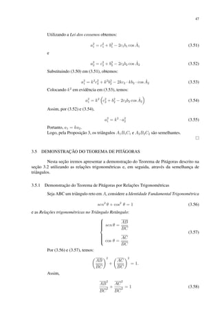 47
Utilizando a Lei dos cossenos obtemos:
a2
1 = c2
1 + b2
1 − 2c1b1 cos Â1 (3.51)
e
a2
2 = c2
2 + b2
2 − 2c2b2 cos Â2 (3.52)
Substituindo (3.50) em (3.51), obtemos:
a2
1 = k2
c2
2 + k2
b2
2 − 2kc2 · kb2 · cos Â2 (3.53)
Colocando k2
em evidência em (3.53), temos:
a2
1 = k2

c2
2 + b2
2 − 2c2b2 cos Â2

(3.54)
Assim, por (3.52) e (3.54),
a2
1 = k2
· a2
2 (3.55)
Portanto, a1 = ka2.
Logo, pela Proposição 3, os triângulos A1B1C1 e A2B2C2 são semelhantes.
3.5 DEMONSTRAÇÃO DO TEOREMA DE PITÁGORAS
Nesta seção iremos apresentar a demonstração do Teorema de Pitágoras descrito na
seção 3.2 utilizando as relações trigonométricas e, em seguida, através da semelhança de
triângulos.
3.5.1 Demonstração do Teorema de Pitágoras por Relações Trigonométricas
Seja ABC um triângulo reto em A, considere a Identidade Fundamental Trigonométrica
sen2
θ + cos2
θ = 1 (3.56)
e as Relações trigonométricas no Triângulo Retângulo:











sen θ =
AB
BC
cos θ =
AC
BC
(3.57)
Por (3.56) e (3.57), temos:

AB
BC
2
+

AC
BC
2
= 1.
Assim,
AB
2
BC
2 +
AC
2
BC
2 = 1 (3.58)
 